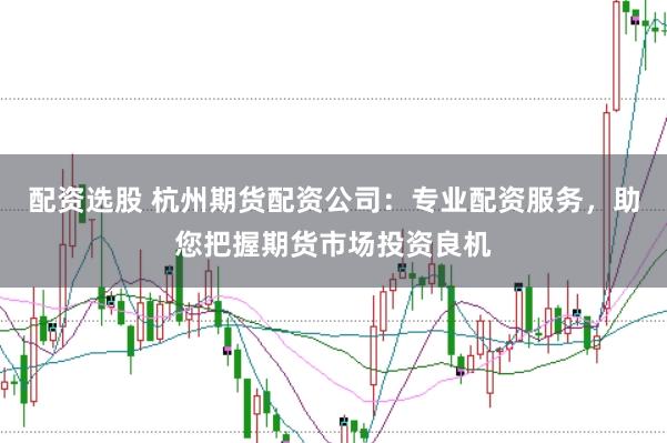 配资选股 杭州期货配资公司：专业配资服务，助您把握期货市场投资良机