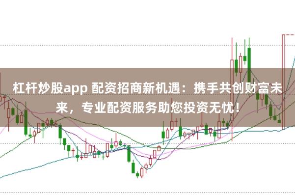 杠杆炒股app 配资招商新机遇：携手共创财富未来，专业配资服务助您投资无忧！