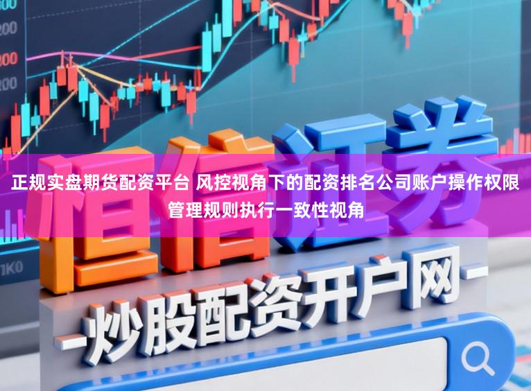 正规实盘期货配资平台 风控视角下的配资排名公司账户操作权限管理规则执行一致性视角