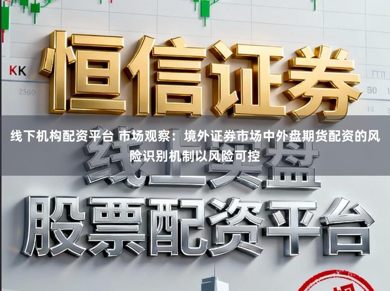 线下机构配资平台 市场观察：境外证券市场中外盘期货配资的风险识别机制以风险可控