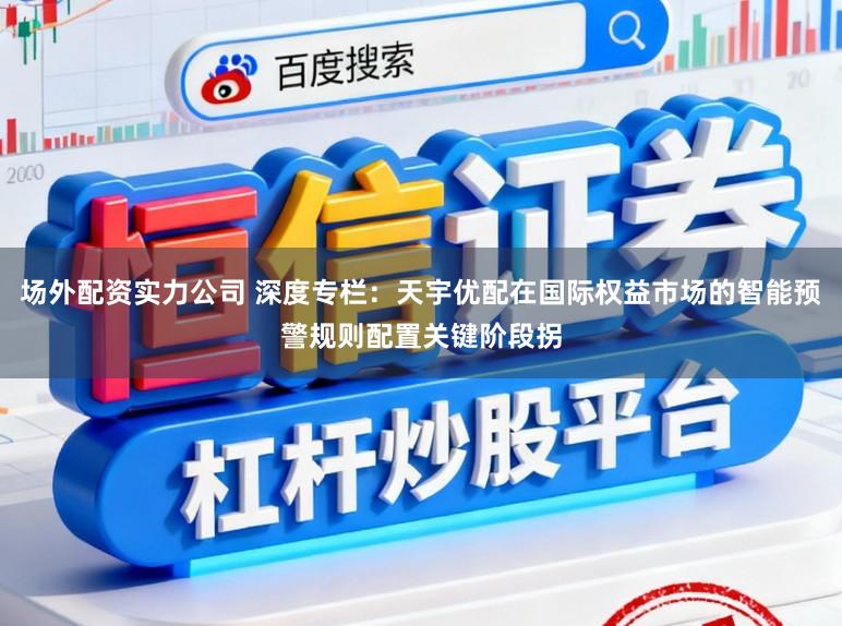 场外配资实力公司 深度专栏：天宇优配在国际权益市场的智能预警规则配置关键阶段拐