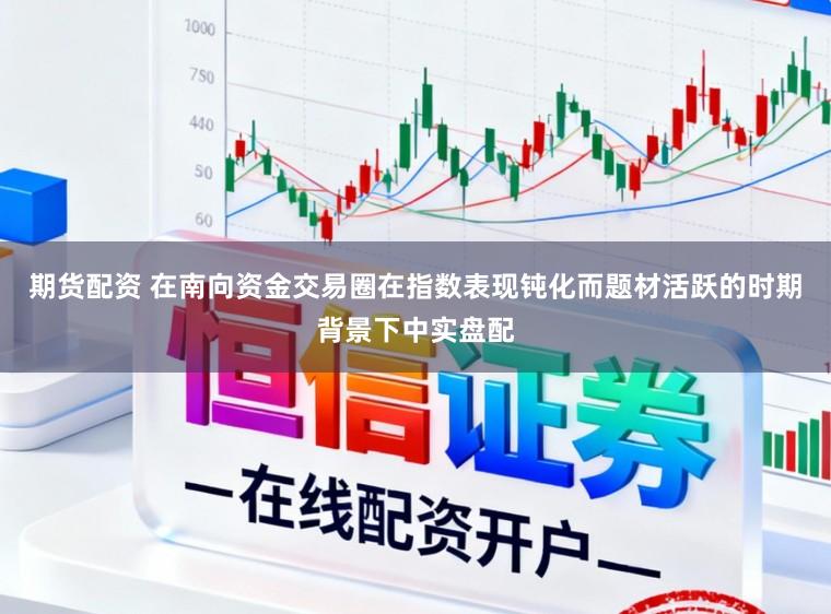 期货配资 在南向资金交易圈在指数表现钝化而题材活跃的时期背景下中实盘配