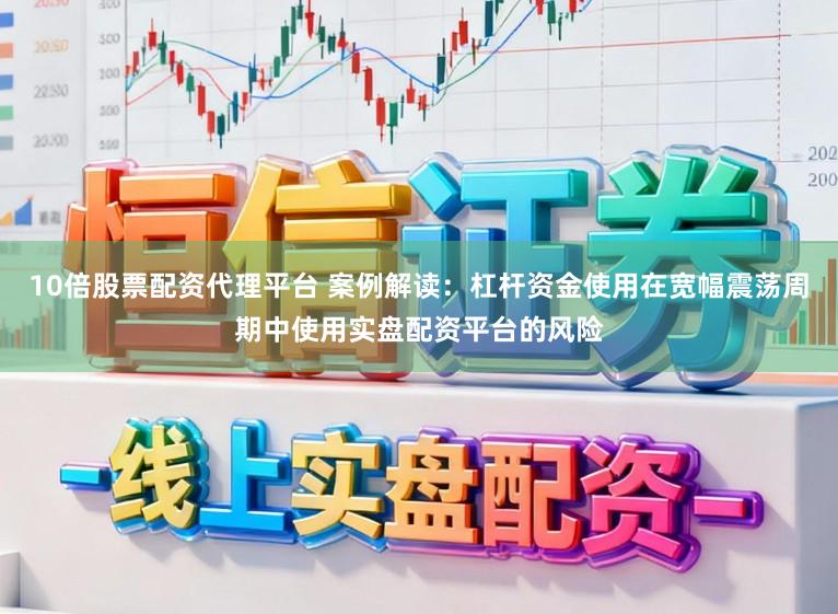 10倍股票配资代理平台 案例解读：杠杆资金使用在宽幅震荡周期中使用实盘配资平台的风险