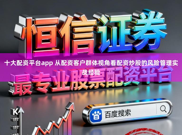 十大配资平台app 从配资客户群体视角看配资炒股的风险管理实战经验