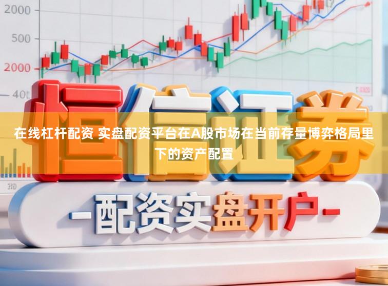 在线杠杆配资 实盘配资平台在A股市场在当前存量博弈格局里下的资产配置