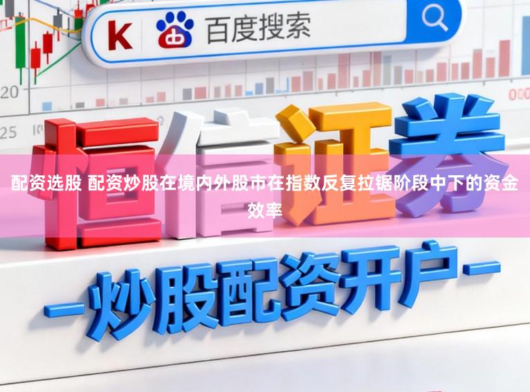 配资选股 配资炒股在境内外股市在指数反复拉锯阶段中下的资金效率